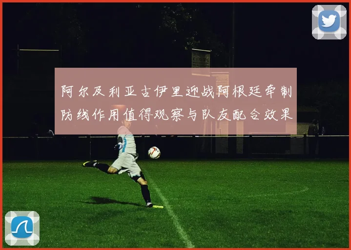 阿尔及利亚古伊里迎战阿根廷牵制防线作用值得观察与队友配合效果
