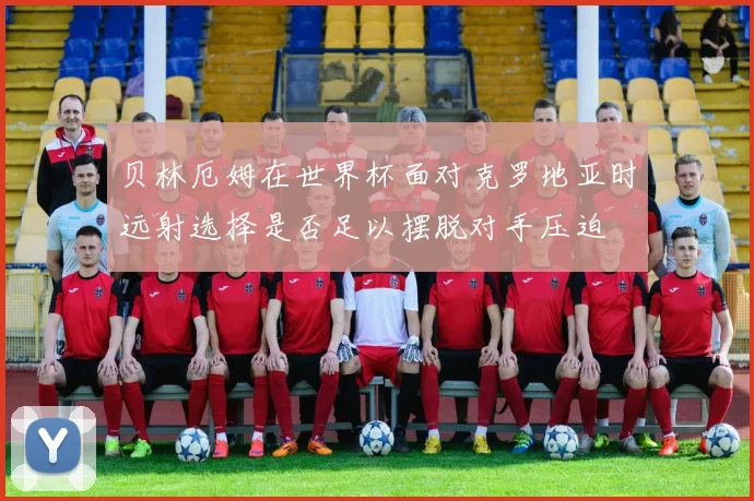 贝林厄姆在世界杯面对克罗地亚时远射选择是否足以摆脱对手压迫