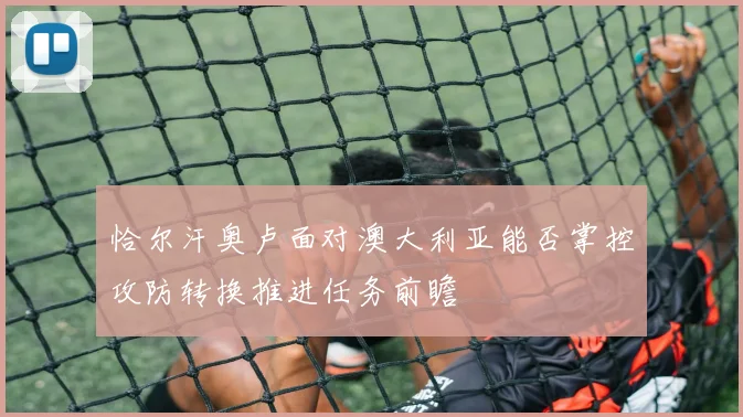 恰尔汗奥卢面对澳大利亚能否掌控攻防转换推进任务前瞻