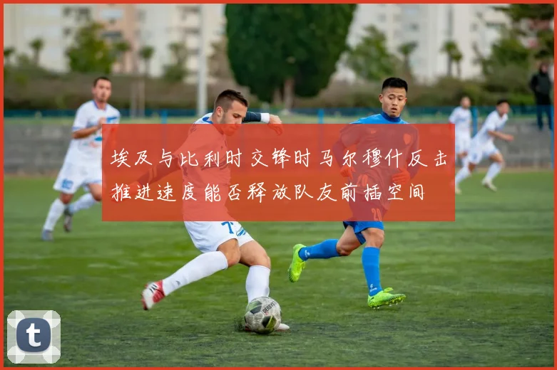 埃及与比利时交锋时马尔穆什反击推进速度能否释放队友前插空间