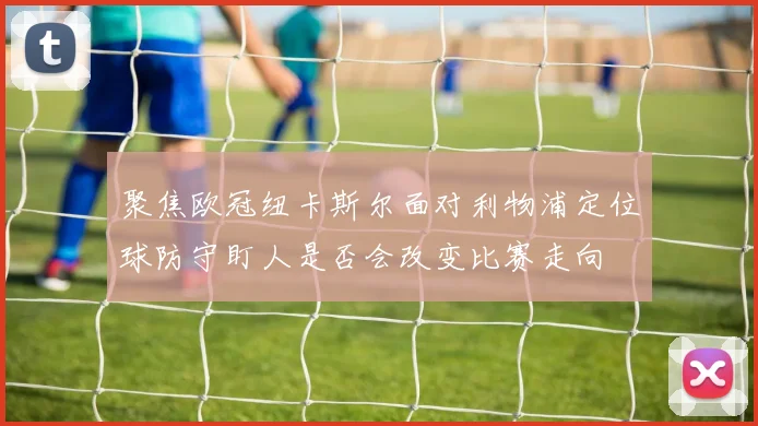 聚焦欧冠纽卡斯尔面对利物浦定位球防守盯人是否会改变比赛走向