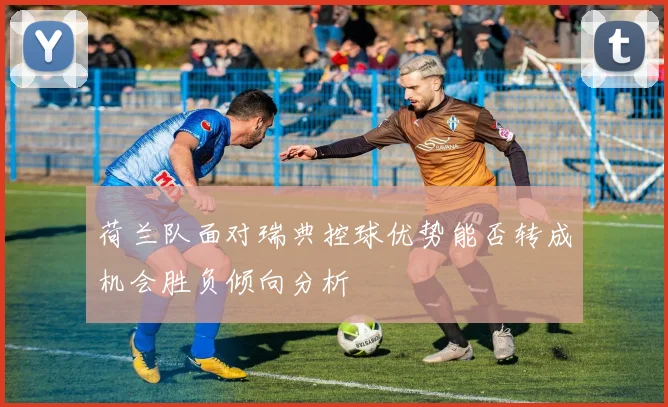 荷兰队面对瑞典控球优势能否转成机会胜负倾向分析