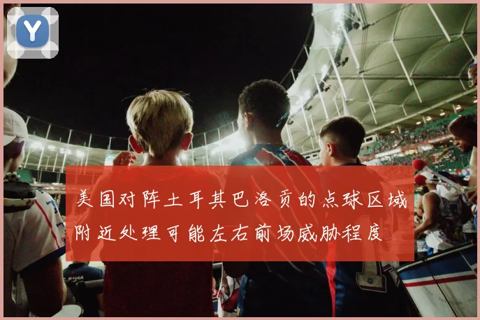 美国对阵土耳其巴洛贡的点球区域附近处理可能左右前场威胁程度