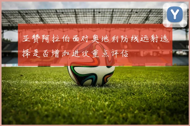 亚赞阿拉伯面对奥地利防线远射选择是否增加进攻重点评估