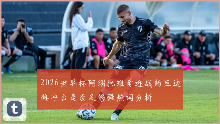 2026世界杯阿瑙托维奇迎战约旦边路冲击是否足够强热词分析