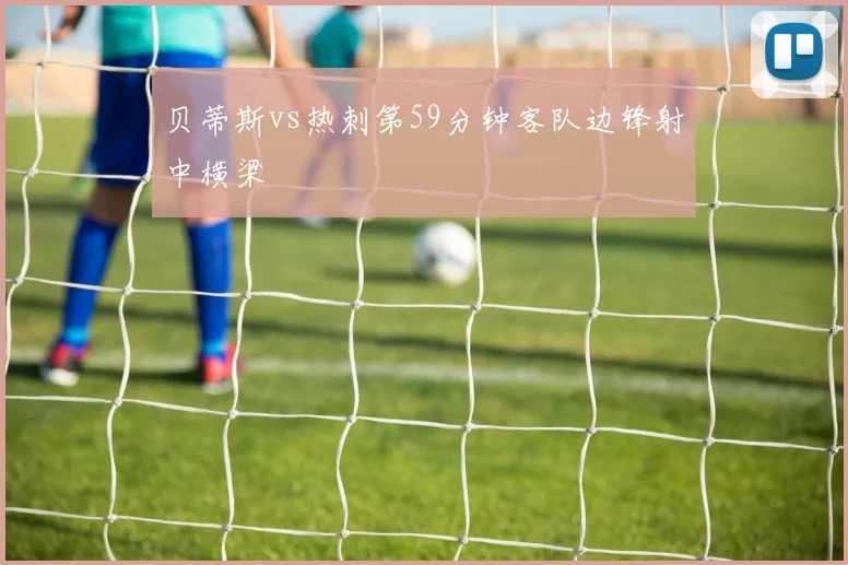 贝蒂斯vs热刺第59分钟客队边锋射中横梁