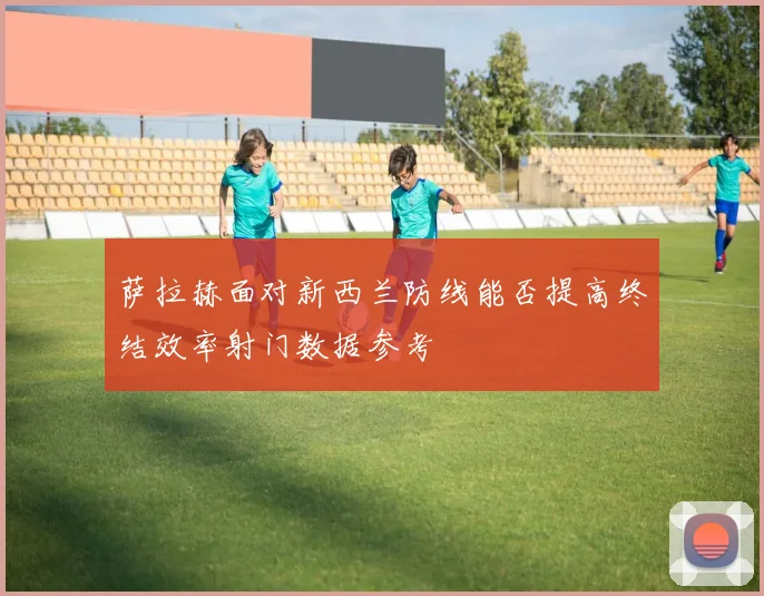 萨拉赫面对新西兰防线能否提高终结效率射门数据参考