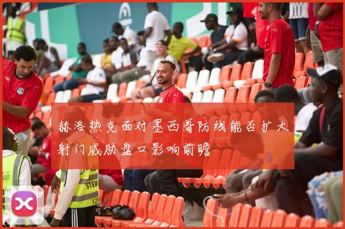 赫洛热克面对墨西哥防线能否扩大射门威胁盘口影响前瞻
