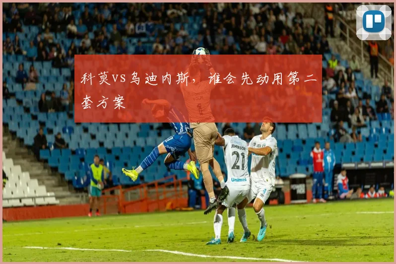 科莫vs乌迪内斯，谁会先动用第二套方案
