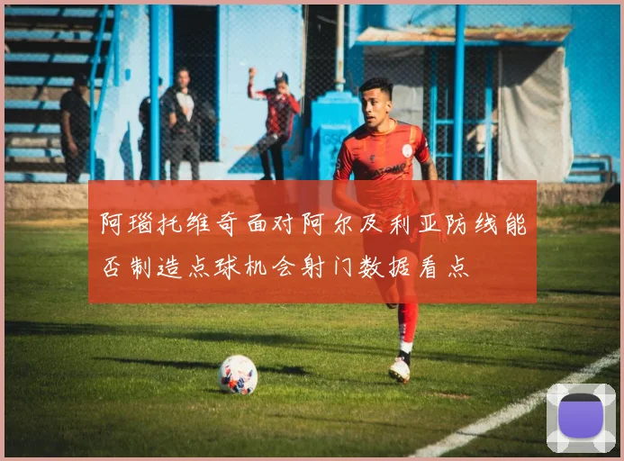 阿瑙托维奇面对阿尔及利亚防线能否制造点球机会射门数据看点