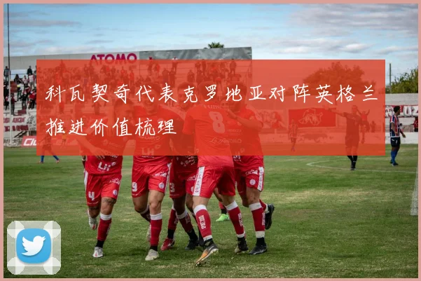 科瓦契奇代表克罗地亚对阵英格兰推进价值梳理