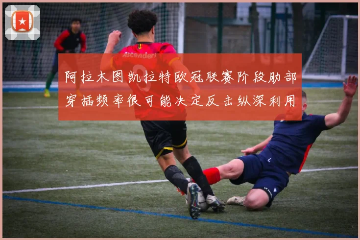 阿拉木图凯拉特欧冠联赛阶段肋部穿插频率很可能决定反击纵深利用
