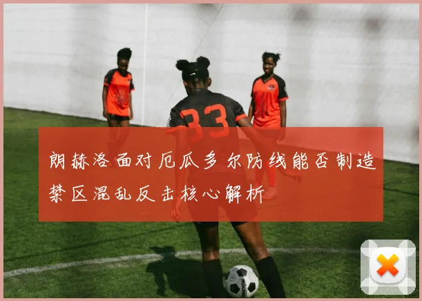 朗赫洛面对厄瓜多尔防线能否制造禁区混乱反击核心解析
