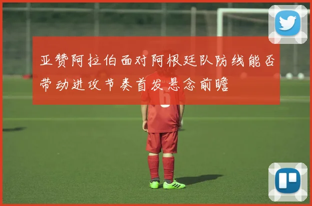 亚赞阿拉伯面对阿根廷队防线能否带动进攻节奏首发悬念前瞻