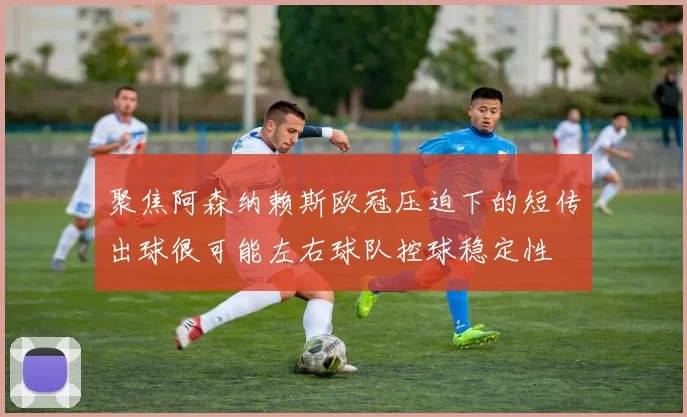 聚焦阿森纳赖斯欧冠压迫下的短传出球很可能左右球队控球稳定性