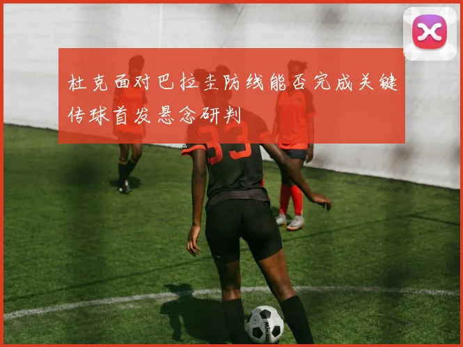 杜克面对巴拉圭防线能否完成关键传球首发悬念研判