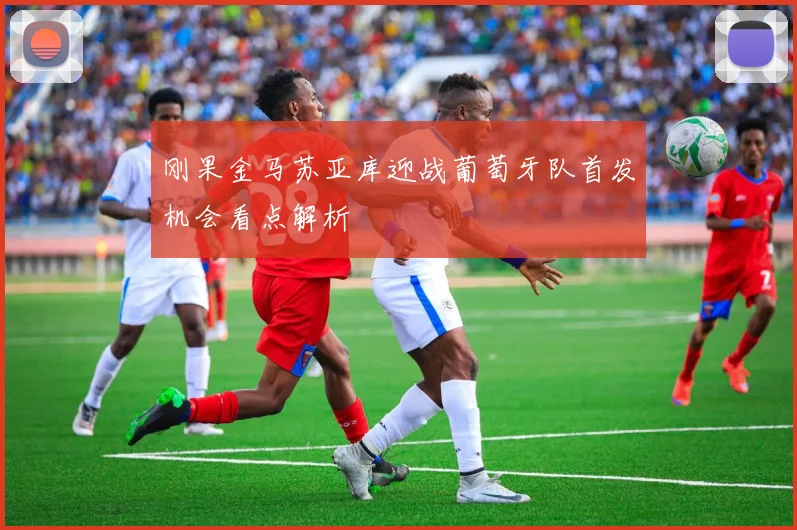 刚果金马苏亚库迎战葡萄牙队首发机会看点解析