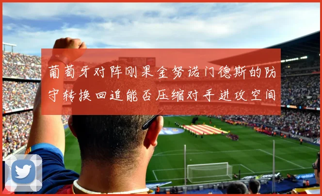 葡萄牙对阵刚果金努诺门德斯的防守转换回追能否压缩对手进攻空间