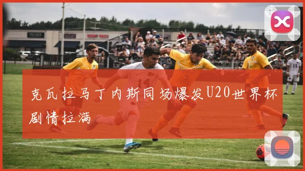克瓦拉马丁内斯同场爆发U20世界杯剧情拉满