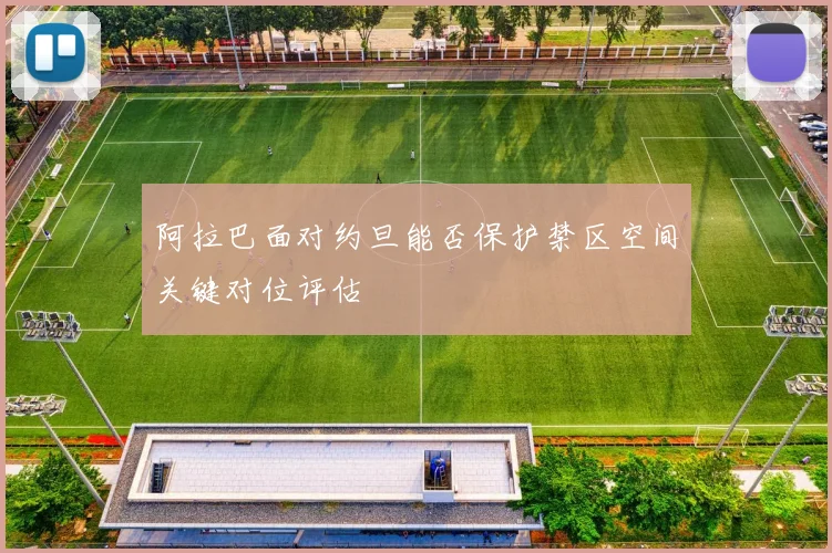 阿拉巴面对约旦能否保护禁区空间关键对位评估