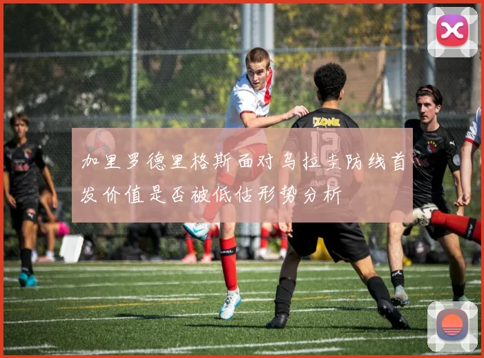 加里罗德里格斯面对乌拉圭防线首发价值是否被低估形势分析