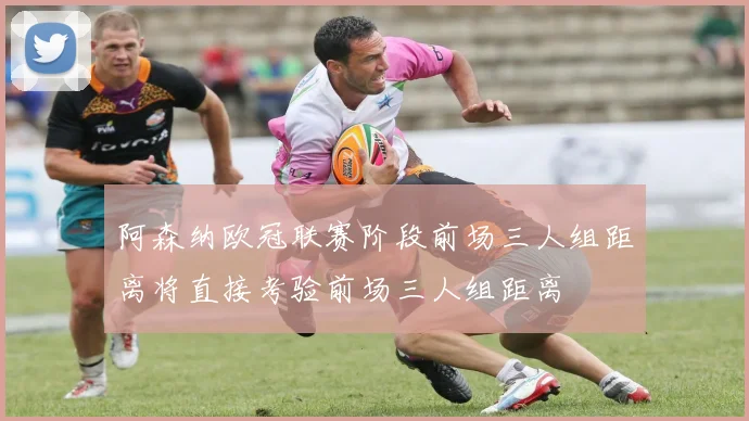 阿森纳欧冠联赛阶段前场三人组距离将直接考验前场三人组距离