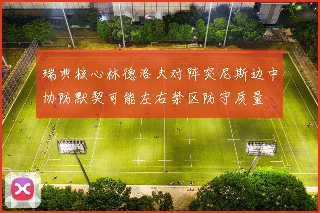 瑞典核心林德洛夫对阵突尼斯边中协防默契可能左右禁区防守质量
