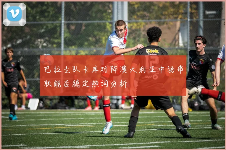 巴拉圭队卡库对阵澳大利亚中场串联能否稳定热词分析