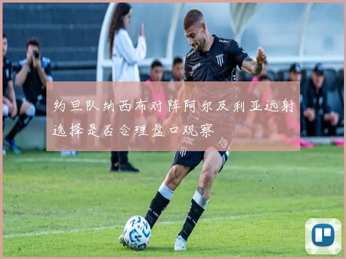 约旦队纳西布对阵阿尔及利亚远射选择是否合理盘口观察