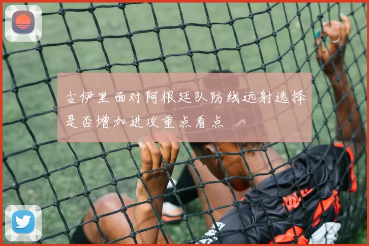 古伊里面对阿根廷队防线远射选择是否增加进攻重点看点